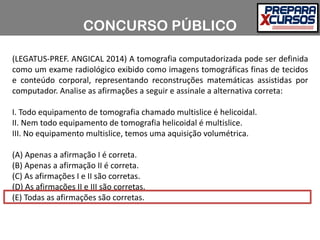 (LEGATUS-PREF. ANGICAL 2014) A tomografia computadorizada pode ser definida
como um exame radiológico exibido como imagens tomográficas finas de tecidos
e conteúdo corporal, representando reconstruções matemáticas assistidas por
computador. Analise as afirmações a seguir e assinale a alternativa correta:
I. Todo equipamento de tomografia chamado multislice é helicoidal.
II. Nem todo equipamento de tomografia helicoidal é multislice.
III. No equipamento multislice, temos uma aquisição volumétrica.
(A) Apenas a afirmação I é correta.
(B) Apenas a afirmação II é correta.
(C) As afirmações I e II são corretas.
(D) As afirmações II e III são corretas.
(E) Todas as afirmações são corretas.
CONCURSO PÚBLICO
 