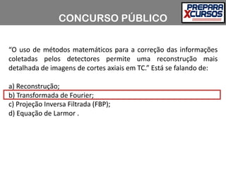 “O uso de métodos matemáticos para a correção das informações
coletadas pelos detectores permite uma reconstrução mais
detalhada de imagens de cortes axiais em TC.” Está se falando de:
a) Reconstrução;
b) Transformada de Fourier;
c) Projeção Inversa Filtrada (FBP);
d) Equação de Larmor .
CONCURSO PÚBLICO
 