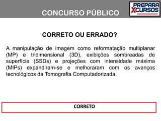 CORRETO OU ERRADO?
A manipulação de imagem como reformatação multiplanar
(MP) e tridimensional (3D), exibições sombreadas de
superfície (SSDs) e projeções com intensidade máxima
(MIPs) expandiram-se e melhoraram com os avanços
tecnológicos da Tomografia Computadorizada.
CONCURSO PÚBLICO
CORRETO
 