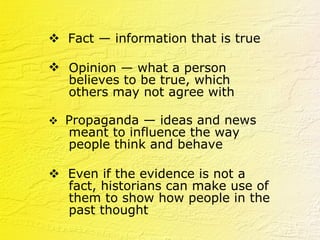    Fact — information that is true Opinion — what a person believes to be true, which others may not agree with      Propaganda — ideas and news meant to influence the way people think and behave    Even if the evidence is not a fact, historians can make use of them to show how people in the past thought   