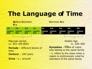 The Language of Time B efore  C ommon  E ra C ommon  E ra Periods  –   different blocks of time  Dynasties  –   i. line of rulers who belong to the same family Century  –   100 years Mauryan period  (c. 323–185 BCE) Golden Age  (c. 320–550 CE) Circa  –   c., ‘around’ –  ii. refers to the years when a region is continuously ruled by members of the same family 5th  century CE 4th  century BCE 3rd  century BCE 2nd  century BCE 1st  century CE 2nd  century CE 3rd  century CE  4th  century CE 1st  century BCE 