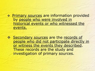    Primary sources  are information provided by  people who were involved in historical events or who witnessed the events.    Secondary sources  are the  records of people who did not participate directly in or witness the events they described . These records are the study and investigation of primary sources.  