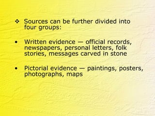    Sources can be further divided into four groups: Written evidence — official records, newspapers, personal letters, folk stories, messages carved in stone  Pictorial evidence — paintings, posters, photographs, maps 