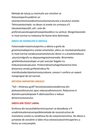 Metoda de tatuaj cu maimulte ace simultan se
folosestepentruaobtine un
amestecintremarodeschissiculoareanaturala a tesutului areolar.
Tehnicaestesimpla: un desen al areole ice urmeaza a fi
tatuataesteposibil ,util ; este de
preferatcaacelesapenetrezepieleaoblicsi nu vertical. Marginileareolei
in mod normal nu trebuiesa fie foarte bine delimitate.
GREFA DE MAMELON SI AREOLA
Folosireadermatomuluipentru a obtine o grefa de
grosimemediepentru areola simamelon ,ofera un rezultatsatisfacator.
In mod normal vondecareamamelonului donor si a areoleiestebuna
,atuncicindgrefa nu depasestegrosimeamedie. Bineinteles
,grefatrebuieasezatape un pat vascular bogatsi nu
trebuieasezatsubcutan. Prelevindmaimultagrefaestemai bine
dreoarece areola grefatatindesa fie
mairidicatadecitpieleainconjuratoare, ceeace ii confera un aspect
maiapropiat de cel normal.
METODA IMPARTIRII AREOLEI
“full – thickness graft”lanivelulareoleiesteobtinuta din
pieleaareoleisanului opus redusacadimensiune. Reducerea in
diametruaareoleipoate fi obtinutasifara a reduce
dimensiuneasanului.
GREFA DIN TESUT LABIAL
Grefarea din tesutullabiilormicisaumari se dovedeste a fi
unadintrecelemaicompatibilemetode de reconstructive de
mamelonsi areola cu conditiasa fie de culoaremaiinchisa. De obicei o
jumatate de cercdintr-o labie mica esteexcizatasiintinsapentru a
forma un creccomplet.
 