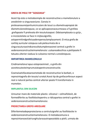 GREFA DE PIELE TIP “GOGOASA”
Acest tip este o metodasimpla de reconstructive a mamelonuluisi a
areoleiintr-o singurasesiune. Consta in
prelevareauneiportiunicirculare de tesut cu diametruapropiat de
diametrulareoleiopuse, ce se aplicapezonaceurmeaza a fi grefata
.grefapoate fi prelevata din tesutulcoapsei. Odataamplasata cu grija ,
o inciziestelata se face in mijloculgrefei,
astapermitindgrefeisaaderepenoulamplasament. O mica grefa de
cartilaj auricular estepusa sub pieleurmata de o
singurasuturaavindcarezultatumplereazonei central a grefei in
vedereareconstructieimamelonului .culoareadeschisa a pieliipoate fi
tatuata ulterior siadusa la culoarea normal a areoleiopuse.
IMPARTIREA MAMELONULUI
Cindmamelonul opus esteproeminet , o grefa din
acesttesutesteimprumutatapentrureconstructie.
Ceamaisatisfacatoareametoda de reconstructive la barbati, o
reprezintagrefa din tesutul scrotal.Acest tip de grefaconferaun aspect
real si natural partea central ulterior poate fi transformata in
mamelon.
IMPLANTUL DIN SILICON
Unnumar mare de materiale plastic- siliconul – celmaifolosit, de
formediferite au fostfolositepentru a ridicapartea central a grefei in
vedereareconstructieimamelonului.
PROIECTAREA GREFEI AREOLARE
Diferitemetodepeproiectarea a centruluigrefei au fostfolosite in
vedereareconstructieimamelonului. O metodacomuna o
reprezintarezectiatriunghiularasautrapezoidala a pielii, urmata de
 