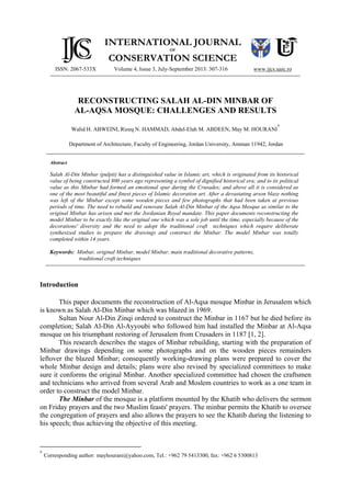 ISSN: 2067-533X
INTERNATIONAL JOURNAL
OF
CONSERVATION SCIENCE
Volume 4, Issue 3, July-September 2013: 307-316 www.ijcs.uaic.ro
RECONSTRUCTING SALAH AL-DIN MINBAR OF
AL-AQSA MOSQUE: CHALLENGES AND RESULTS
Walid H. ABWEINI, Rizeq N. HAMMAD, Abdel-Elah M. ABDEEN, May M. HOURANI
*
Department of Architecture, Faculty of Engineering, Jordan University, Amman 11942, Jordan
Abstract
Salah Al-Din Minbar (pulpit) has a distinguished value in Islamic art, which is originated from its historical
value of being constructed 800 years ago representing a symbol of dignified historical era; and to its political
value as this Minbar had formed an emotional spur during the Crusades; and above all it is considered as
one of the most beautiful and finest pieces of Islamic decoration art. After a devastating arson blaze nothing
was left of the Minbar except some wooden pieces and few photographs that had been taken at previous
periods of time. The need to rebuild and renovate Salah Al-Din Minbar of the Aqsa Mosque as similar to the
original Minbar has arisen and met the Jordanian Royal mandate. This paper documents reconstructing the
model Minbar to be exactly like the original one which was a sole job until the time, especially because of the
decorations' diversity and the need to adopt the traditional craft techniques which require deliberate
synthesized studies to prepare the drawings and construct the Minbar. The model Minbar was totally
completed within 14 years.
Keywords: Minbar, original Minbar, model Minbar, main traditional decorative patterns,
traditional craft techniques
Introduction
This paper documents the reconstruction of Al-Aqsa mosque Minbar in Jerusalem which
is known as Salah Al-Din Minbar which was blazed in 1969.
Sultan Nour Al-Din Zinqi ordered to construct the Minbar in 1167 but he died before its
completion; Salah Al-Din Al-Ayyoubi who followed him had installed the Minbar at Al-Aqsa
mosque on his triumphant restoring of Jerusalem from Crusaders in 1187 [1, 2].
This research describes the stages of Minbar rebuilding, starting with the preparation of
Minbar drawings depending on some photographs and on the wooden pieces remainders
leftover the blazed Minbar; consequently working-drawing plans were prepared to cover the
whole Minbar design and details; plans were also revised by specialized committees to make
sure it conforms the original Minbar. Another specialized committee had chosen the craftsmen
and technicians who arrived from several Arab and Moslem countries to work as a one team in
order to construct the model Minbar.
The Minbar of the mosque is a platform mounted by the Khatib who delivers the sermon
on Friday prayers and the two Muslim feasts' prayers. The minbar permits the Khatib to oversee
the congregation of prayers and also allows the prayers to see the Khatib during the listening to
his speech; thus achieving the objective of this meeting.
*
Corresponding author: mayhourani@yahoo.com, Tel.: +962 79 5413300, fax: +962 6 5300813
 