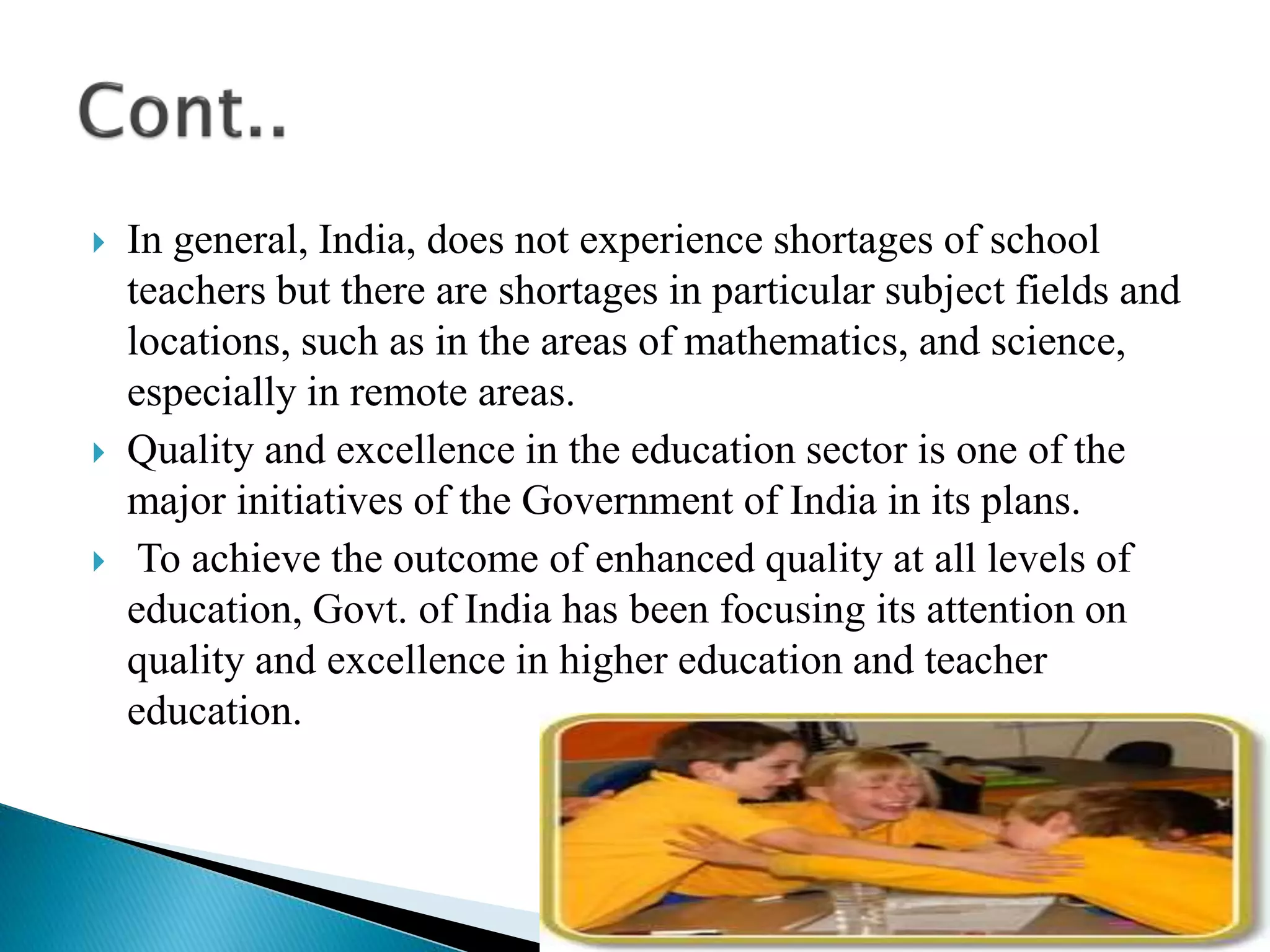  In general, India, does not experience shortages of school
teachers but there are shortages in particular subject fields and
locations, such as in the areas of mathematics, and science,
especially in remote areas.
 Quality and excellence in the education sector is one of the
major initiatives of the Government of India in its plans.
 To achieve the outcome of enhanced quality at all levels of
education, Govt. of India has been focusing its attention on
quality and excellence in higher education and teacher
education.
 