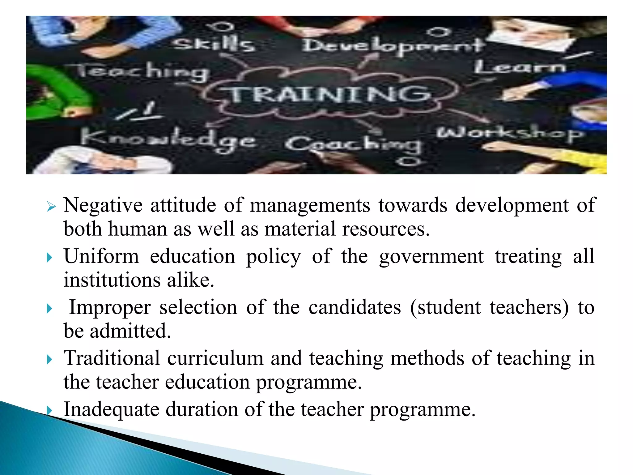  Negative attitude of managements towards development of
both human as well as material resources.
 Uniform education policy of the government treating all
institutions alike.
 Improper selection of the candidates (student teachers) to
be admitted.
 Traditional curriculum and teaching methods of teaching in
the teacher education programme.
 Inadequate duration of the teacher programme.
 