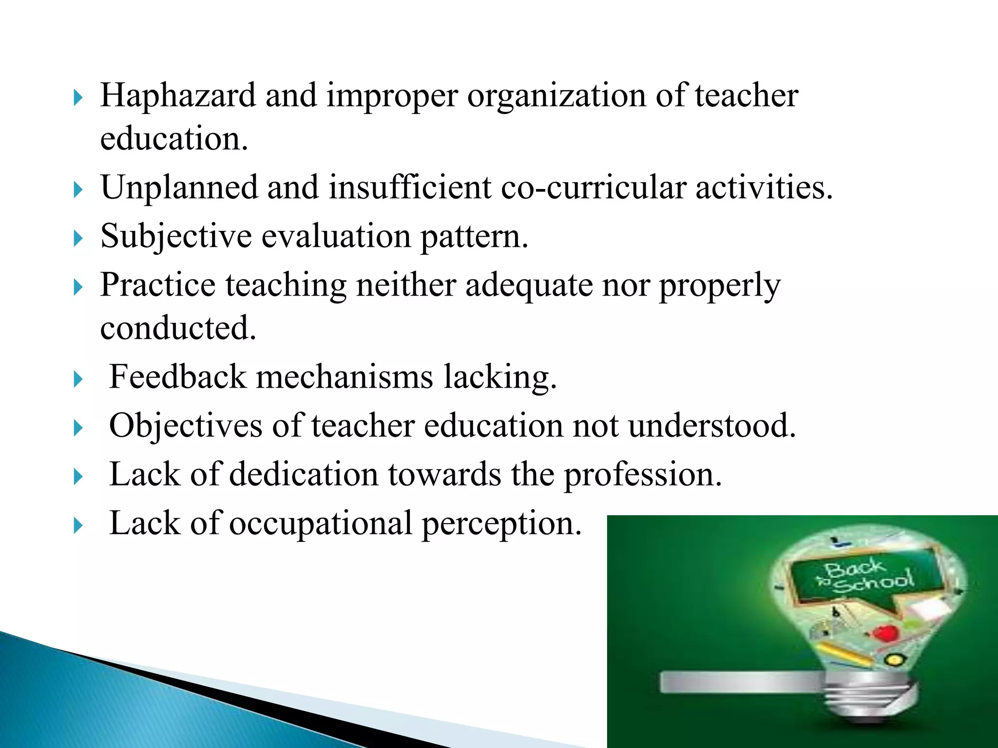  Haphazard and improper organization of teacher
education.
 Unplanned and insufficient co-curricular activities.
 Subjective evaluation pattern.
 Practice teaching neither adequate nor properly
conducted.
 Feedback mechanisms lacking.
 Objectives of teacher education not understood.
 Lack of dedication towards the profession.
 Lack of occupational perception.
 