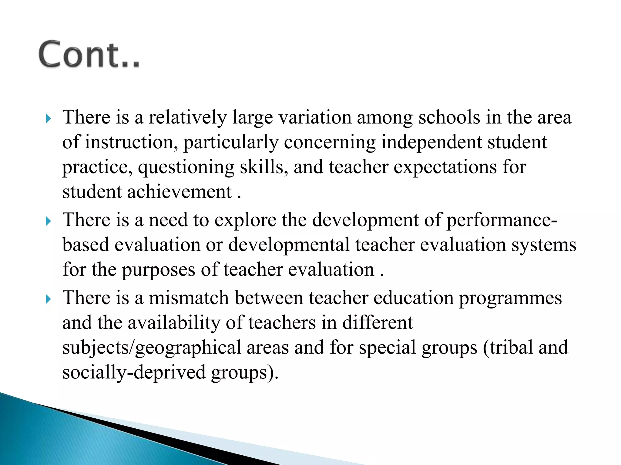  There is a relatively large variation among schools in the area
of instruction, particularly concerning independent student
practice, questioning skills, and teacher expectations for
student achievement .
 There is a need to explore the development of performance-
based evaluation or developmental teacher evaluation systems
for the purposes of teacher evaluation .
 There is a mismatch between teacher education programmes
and the availability of teachers in different
subjects/geographical areas and for special groups (tribal and
socially-deprived groups).
 
