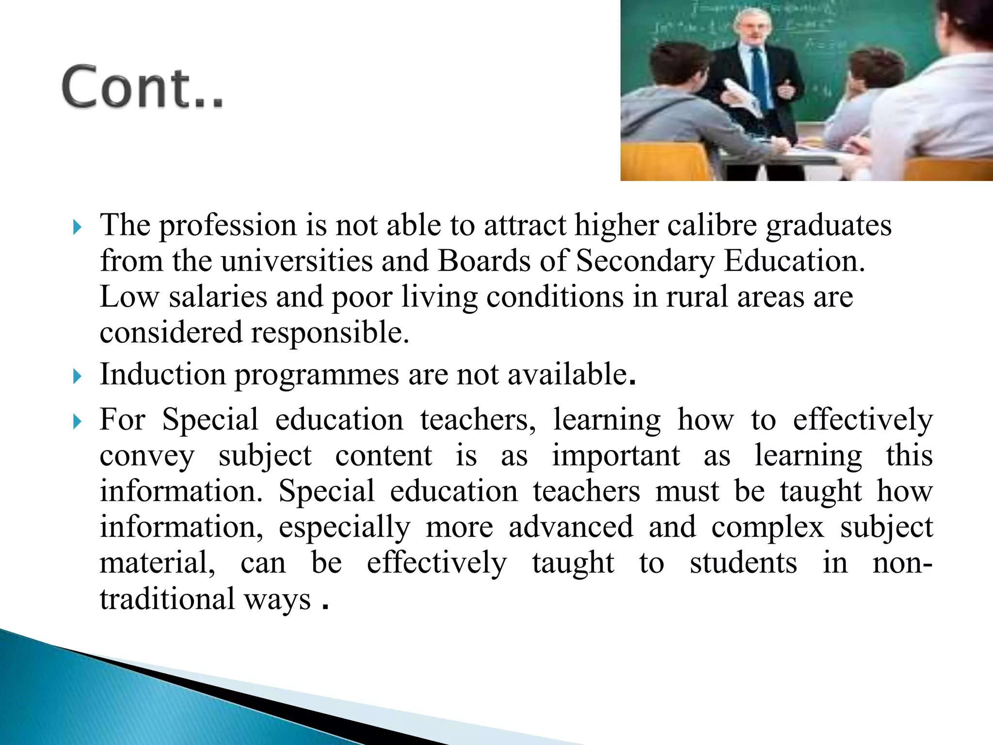  The profession is not able to attract higher calibre graduates
from the universities and Boards of Secondary Education.
Low salaries and poor living conditions in rural areas are
considered responsible.
 Induction programmes are not available.
 For Special education teachers, learning how to effectively
convey subject content is as important as learning this
information. Special education teachers must be taught how
information, especially more advanced and complex subject
material, can be effectively taught to students in non-
traditional ways .
 
