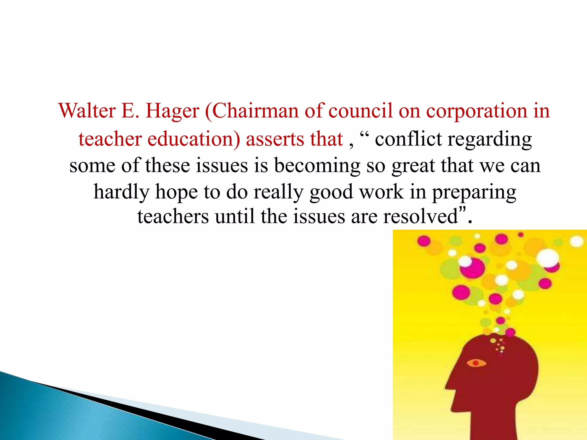 Walter E. Hager (Chairman of council on corporation in
teacher education) asserts that , “ conflict regarding
some of these issues is becoming so great that we can
hardly hope to do really good work in preparing
teachers until the issues are resolved”.
 