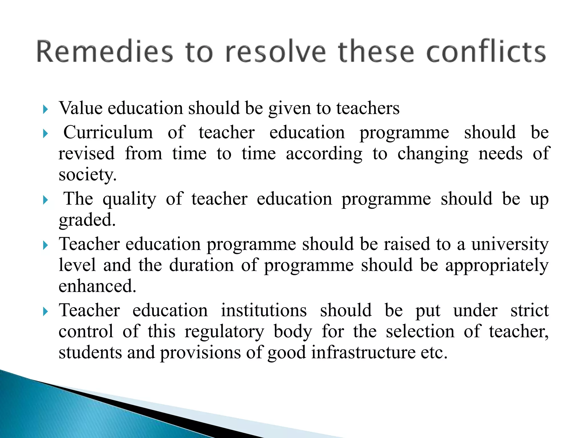  Value education should be given to teachers
 Curriculum of teacher education programme should be
revised from time to time according to changing needs of
society.
 The quality of teacher education programme should be up
graded.
 Teacher education programme should be raised to a university
level and the duration of programme should be appropriately
enhanced.
 Teacher education institutions should be put under strict
control of this regulatory body for the selection of teacher,
students and provisions of good infrastructure etc.
 