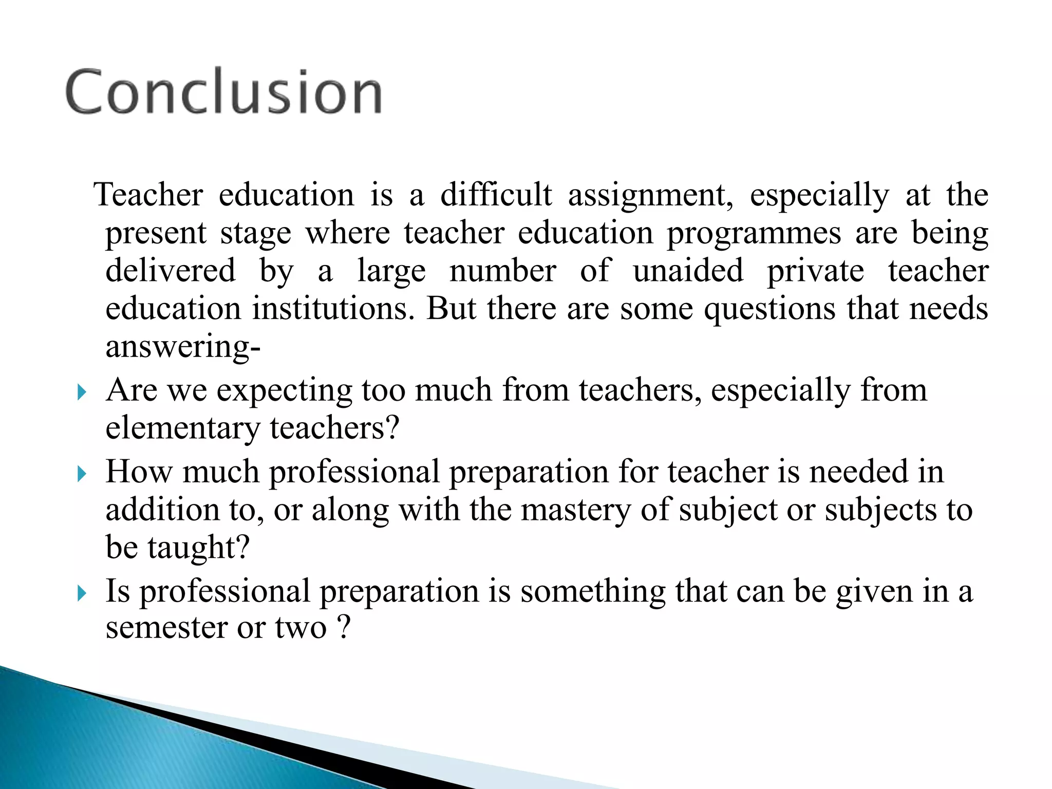 Teacher education is a difficult assignment, especially at the
present stage where teacher education programmes are being
delivered by a large number of unaided private teacher
education institutions. But there are some questions that needs
answering-
 Are we expecting too much from teachers, especially from
elementary teachers?
 How much professional preparation for teacher is needed in
addition to, or along with the mastery of subject or subjects to
be taught?
 Is professional preparation is something that can be given in a
semester or two ?
 