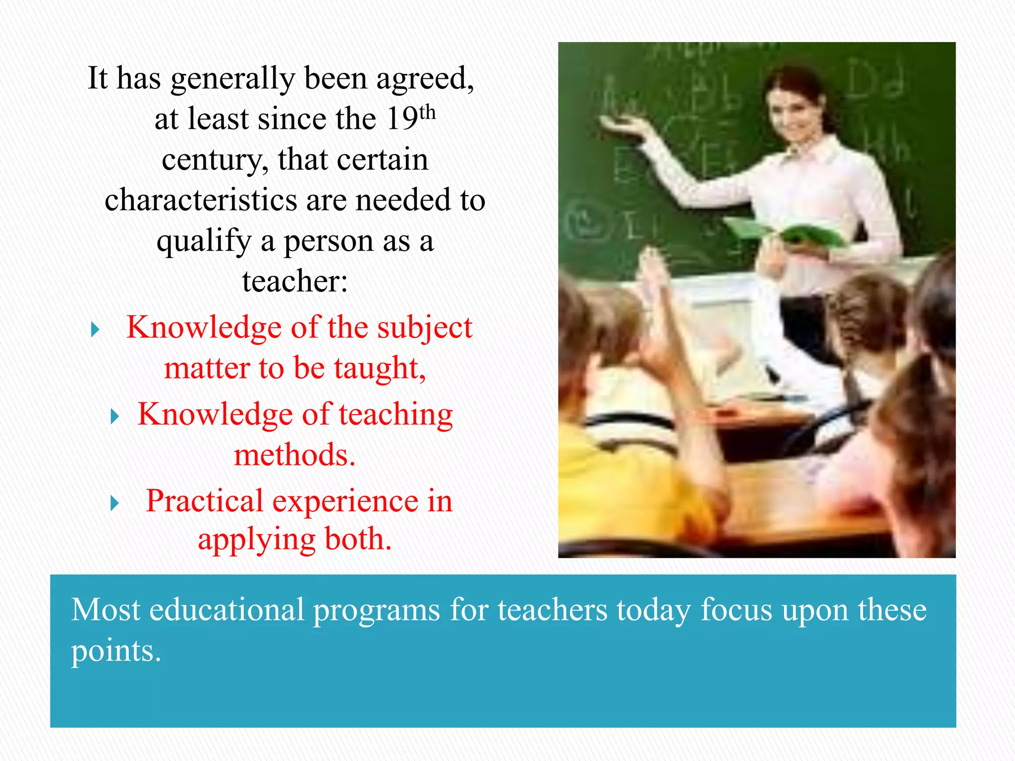 Most educational programs for teachers today focus upon these
points.
It has generally been agreed,
at least since the 19th
century, that certain
characteristics are needed to
qualify a person as a
teacher:
 Knowledge of the subject
matter to be taught,
 Knowledge of teaching
methods.
 Practical experience in
applying both.
 