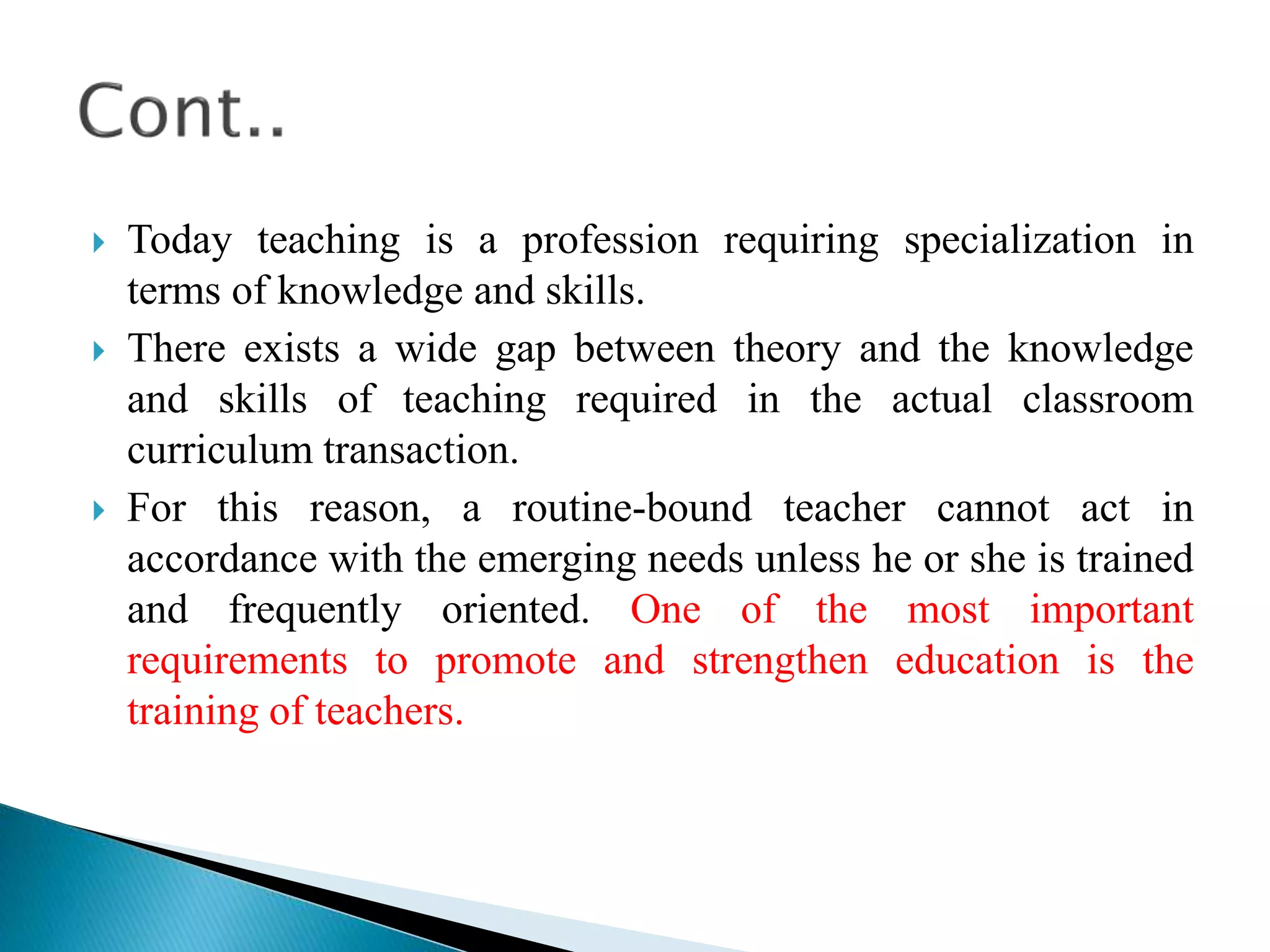  Today teaching is a profession requiring specialization in
terms of knowledge and skills.
 There exists a wide gap between theory and the knowledge
and skills of teaching required in the actual classroom
curriculum transaction.
 For this reason, a routine-bound teacher cannot act in
accordance with the emerging needs unless he or she is trained
and frequently oriented. One of the most important
requirements to promote and strengthen education is the
training of teachers.
 