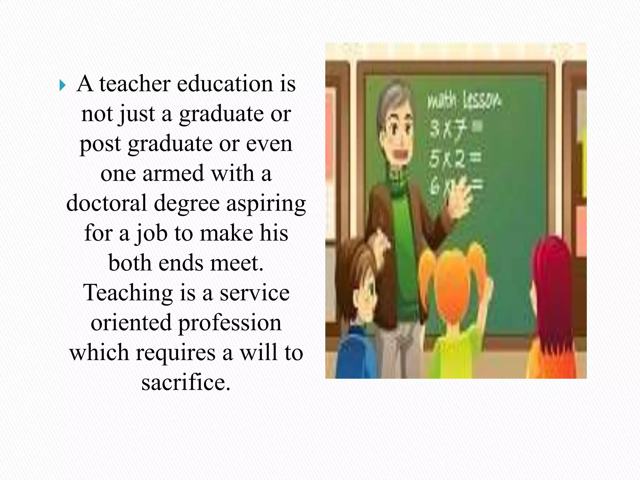  A teacher education is
not just a graduate or
post graduate or even
one armed with a
doctoral degree aspiring
for a job to make his
both ends meet.
Teaching is a service
oriented profession
which requires a will to
sacrifice.
 