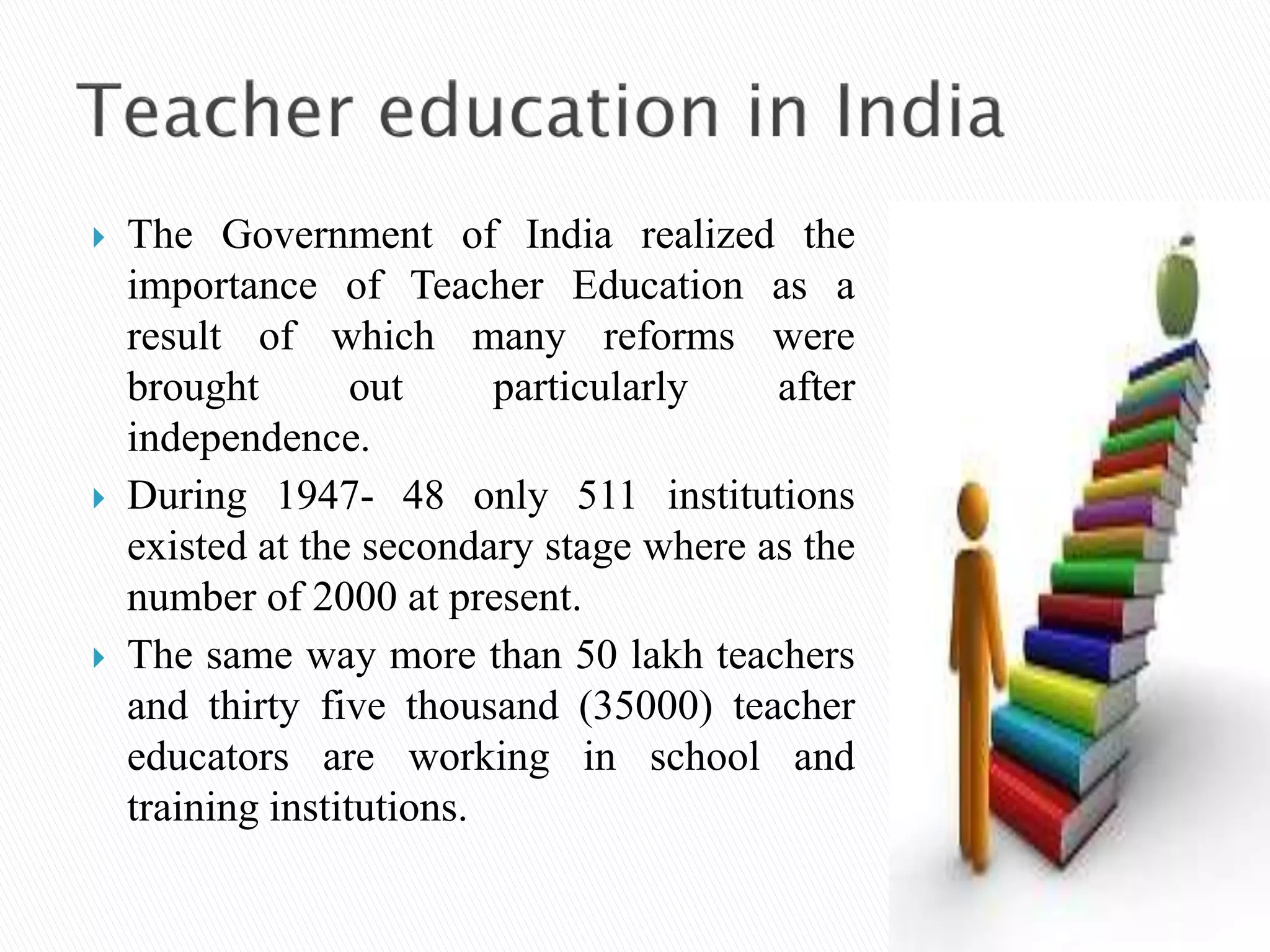  The Government of India realized the
importance of Teacher Education as a
result of which many reforms were
brought out particularly after
independence.
 During 1947- 48 only 511 institutions
existed at the secondary stage where as the
number of 2000 at present.
 The same way more than 50 lakh teachers
and thirty five thousand (35000) teacher
educators are working in school and
training institutions.
 