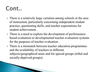  There is a relatively large variation among schools in the area
of instruction, particularly concerning independent student
practice, questioning skills, and teacher expectations for
student achievement .
 There is a need to explore the development of performance-
based evaluation or developmental teacher evaluation systems
for the purposes of teacher evaluation .
 There is a mismatch between teacher education programmes
and the availability of teachers in different
subjects/geographical areas and for special groups (tribal and
socially-deprived groups).
 
