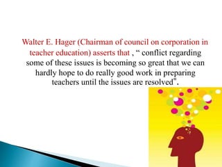 Walter E. Hager (Chairman of council on corporation in
teacher education) asserts that , “ conflict regarding
some of these issues is becoming so great that we can
hardly hope to do really good work in preparing
teachers until the issues are resolved”.
 