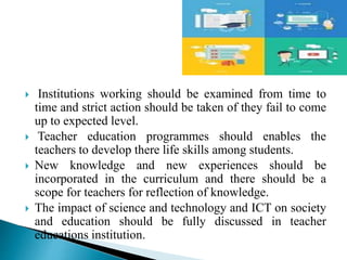  Institutions working should be examined from time to
time and strict action should be taken of they fail to come
up to expected level.
 Teacher education programmes should enables the
teachers to develop there life skills among students.
 New knowledge and new experiences should be
incorporated in the curriculum and there should be a
scope for teachers for reflection of knowledge.
 The impact of science and technology and ICT on society
and education should be fully discussed in teacher
educations institution.
 