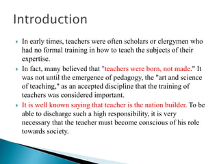  In early times, teachers were often scholars or clergymen who
had no formal training in how to teach the subjects of their
expertise.
 In fact, many believed that "teachers were born, not made." It
was not until the emergence of pedagogy, the "art and science
of teaching," as an accepted discipline that the training of
teachers was considered important.
 It is well known saying that teacher is the nation builder. To be
able to discharge such a high responsibility, it is very
necessary that the teacher must become conscious of his role
towards society.
 