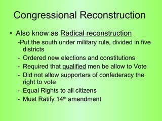 Congressional Reconstruction  Also know as  Radical reconstruction   -Put the south under military rule, divided in five districts Ordered new elections and constitutions  Required that  qualified  men be allow to Vote  Did not allow supporters of confederacy the right to vote  Equal Rights to all citizens Must Ratify 14 th  amendment  