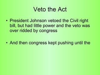 Veto the Act President Johnson vetoed the Civil right bill, but had little power and the veto was over ridded by congress And then congress kept pushing until the  