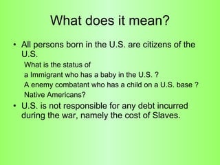 What does it mean? All persons born in the U.S. are citizens of the U.S.  What is the status of  a Immigrant who has a baby in the U.S. ? A enemy combatant who has a child on a U.S. base ? Native Americans? U.S. is not responsible for any debt incurred during the war, namely the cost of Slaves.  