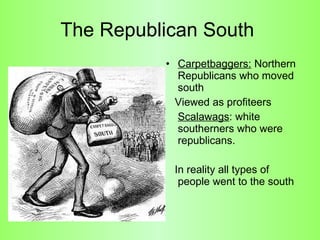 The Republican South  Carpetbaggers:  Northern Republicans who moved south  Viewed as profiteers Scalawags : white southerners who were republicans.  In reality all types of people went to the south 