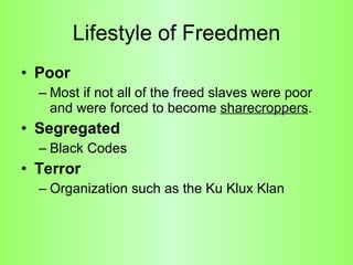 Lifestyle of Freedmen Poor  Most if not all of the freed slaves were poor and were forced to become  sharecroppers .  Segregated Black Codes  Terror Organization such as the Ku Klux Klan  