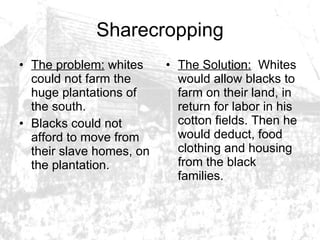 Sharecropping The problem:  whites could not farm the huge plantations of the south.  Blacks could not afford to move from their slave homes, on the plantation.  The Solution:   Whites would allow blacks to farm on their land, in return for labor in his cotton fields. Then he would deduct, food clothing and housing from the black families.  