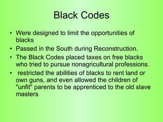 Black Codes Were designed to limit the opportunities of blacks Passed in the South during Reconstruction.  The Black Codes placed taxes on free blacks who tried to pursue nonagricultural professions. restricted the abilities of blacks to rent land or own guns, and even allowed the children of "unfit" parents to be apprenticed to the old slave masters 