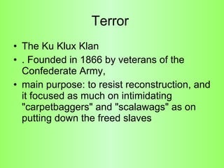 Terror  The Ku Klux Klan  . Founded in 1866 by veterans of the Confederate Army,  main purpose: to resist reconstruction, and it focused as much on intimidating "carpetbaggers" and "scalawags" as on putting down the freed slaves  