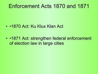 Enforcement Acts 1870 and 1871 •1870 Act: Ku Klux Klan Act •1871 Act: strengthen federal enforcement of election law in large cities 