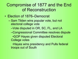 Compromise of 1877 and the End of Reconstruction Election of 1876–Democrat  Sam Tilden wins popular vote, but not electoral college vote –Vote disputed in OR, SC, FL, and LA –Congressional Committee resolves dispute •GOP Hayes given disputed Electoral  College votes •Hayes wins presidency and Pulls federal troops out of South 