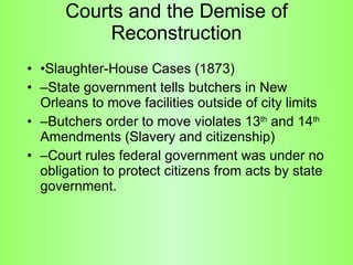 Courts and the Demise of Reconstruction • Slaughter-House Cases (1873) – State government tells butchers in New Orleans to move facilities outside of city limits – Butchers order to move violates 13 th  and 14 th  Amendments (Slavery and citizenship) – Court rules federal government was under no obligation to protect citizens from acts by state government.  