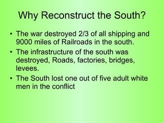 Why Reconstruct the South? The war destroyed 2/3 of all shipping and 9000 miles of Railroads in the south.  The infrastructure of the south was destroyed, Roads, factories, bridges, levees. The South lost one out of five adult white men in the conflict 