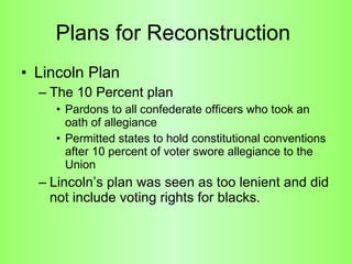 Plans for Reconstruction  Lincoln Plan The 10 Percent plan  Pardons to all confederate officers who took an oath of allegiance Permitted states to hold constitutional conventions after 10 percent of voter swore allegiance to the Union  Lincoln’s plan was seen as too lenient and did not include voting rights for blacks.  