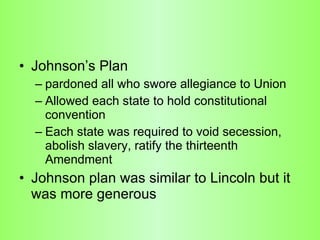 Johnson’s Plan pardoned all who swore allegiance to Union  Allowed each state to hold constitutional convention Each state was required to void secession, abolish slavery, ratify the thirteenth Amendment  Johnson plan was similar to Lincoln but it was more generous  
