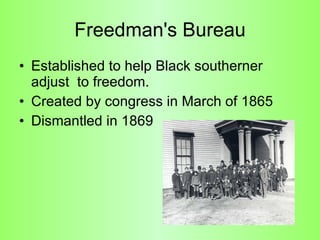 Freedman's Bureau Established to help Black southerner adjust  to freedom.  Created by congress in March of 1865 Dismantled in 1869 
