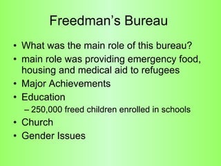 Freedman’s Bureau  What was the main role of this bureau? main role was providing emergency food, housing and medical aid to refugees  Major Achievements Education 250,000 freed children enrolled in schools  Church  Gender Issues  