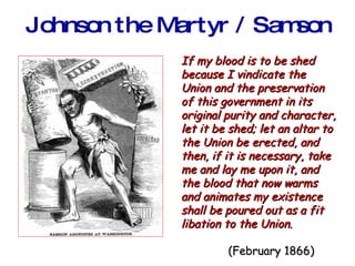 Johnson the Martyr / Samson If my blood is to be shed because I vindicate the Union and the preservation of this government in its original purity and character, let it be shed; let an altar to the Union be erected, and then, if it is necessary, take me and lay me upon it, and the blood that now warms and animates my existence shall be poured out as a fit libation to the Union.     (February 1866) 