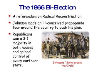 The 1866 Bi-Election A referendum on Radical Reconstruction. Johnson made an ill-conceived propaganda tour around the country to push his plan. Republicans won a 3-1 majority in  both houses  and gained  control of  every northern  state. Johnson’s “Swing around  the Circle” 