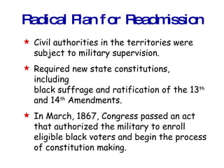 Radical Plan for Readmission Civil authorities in the territories were subject to military supervision. Required new state constitutions, including black suffrage and ratification of the 13 th  and 14 th  Amendments. In March, 1867, Congress passed an act that authorized the military to enroll eligible black voters and begin the process of constitution making. 