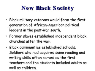 New Black Society Black military veterans would form the first generation of African-American political leaders in the post-war south. Former slaves established independent black churches after the war. Black communities established schools. Soldiers who had acquired some reading and writing skills often served as the first teachers and the students included adults as well as children. 