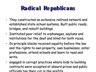 Radical Republicans They constructed an extensive railroad network and established state school systems, Built public roads, bridges, and rebuilt buildings. Instituted poor relief to orphanages, asylums and institutions for the deaf and blind for both races. In principle blacks received equality before the law and the rights to own property, own businesses, enter professions, attend schools and learn to read and write. engaged in corrupt practices where bids to building contracts were accepted at absurd prices and public officials too their cut in the profits.  