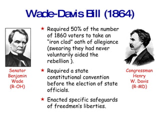 Wade-Davis Bill (1864) Required 50% of the number of 1860 voters to take an “iron clad” oath of allegiance (swearing they had never voluntarily aided the rebellion ). Required a state constitutional convention before the election of state officials. Enacted specific safeguards of freedmen’s liberties. Senator Benjamin Wade (R-OH) Congressman Henry W. Davis (R-MD) 