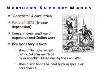 N o rth e rn S u p p o rt W a n e s
 “Grantism” & corruption.
 Panic of 1873 [6-year
  depression].
 Concern over westward
  expansion and Indian wars.
 Key monetary issues:
   *   should the government
       retire $432m worth of
       “greenbacks” issued during the Civil War.
   *   should war bonds be paid back in specie or
       greenbacks.
 