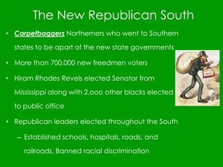 The New Republican South
• Carpetbaggers Northerners who went to Southern
states to be apart of the new state governments
• More than 700,000 new freedmen voters
• Hiram Rhodes Revels elected Senator from
Mississippi along with 2,ooo other blacks elected
to public office
• Republican leaders elected throughout the South
– Established schools, hospitals, roads, and
railroads. Banned racial discrimination
 
